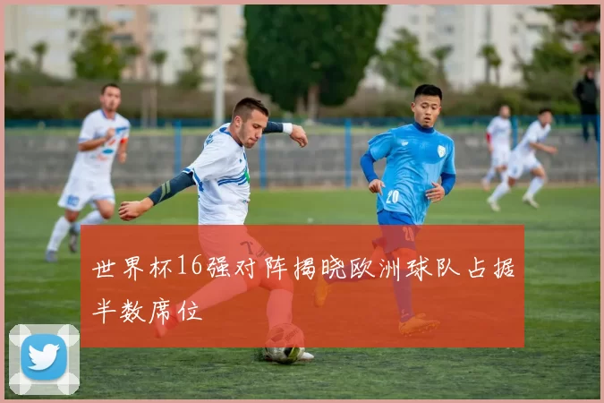 世界杯16强对阵揭晓欧洲球队占据半数席位