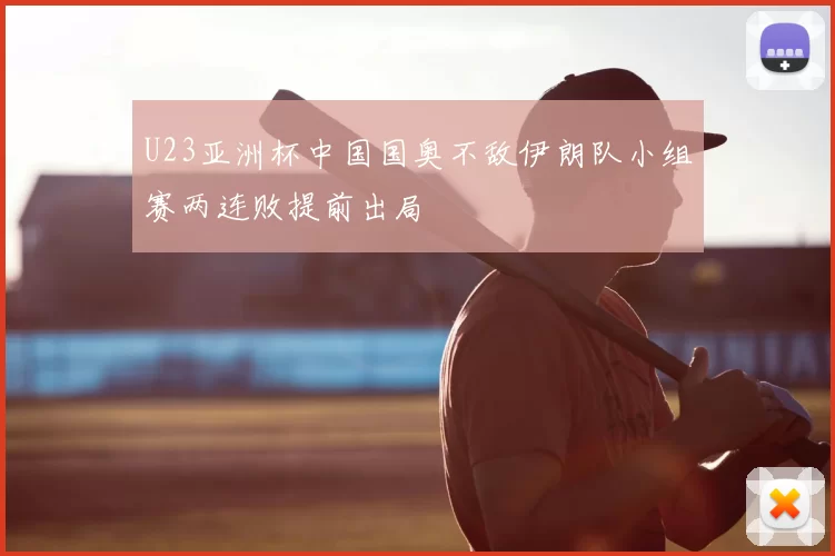 U23亚洲杯中国国奥不敌伊朗队小组赛两连败提前出局