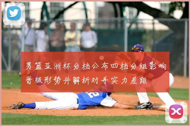 男篮亚洲杯分档公布四档分组影响晋级形势并解析对手实力差距