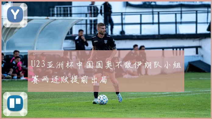 U23亚洲杯中国国奥不敌伊朗队小组赛两连败提前出局