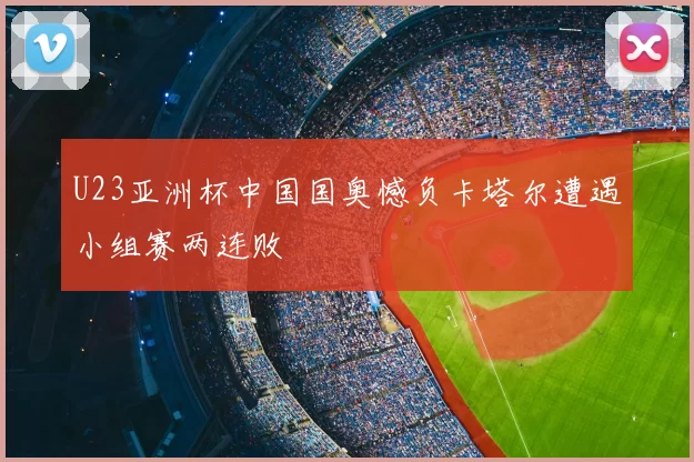 U23亚洲杯中国国奥憾负卡塔尔遭遇小组赛两连败