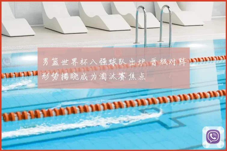 男篮世界杯八强球队出炉 晋级对阵形势揭晓成为淘汰赛焦点