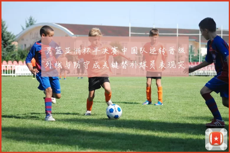 男篮亚洲杯半决赛中国队逆转晋级外线与防守成关键替补球员表现突出