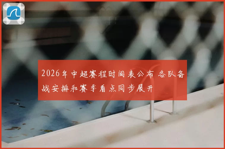2026年中超赛程时间表公布 各队备战安排和赛季看点同步展开