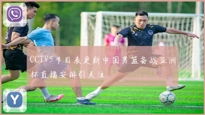 CCTV5节目表更新中国男篮备战亚洲杯直播安排引关注