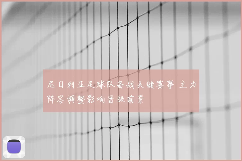 尼日利亚足球队备战关键赛事 主力阵容调整影响晋级前景