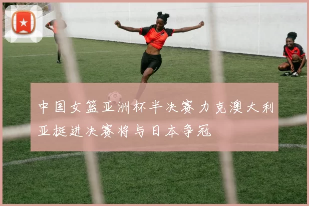 中国女篮亚洲杯半决赛力克澳大利亚挺进决赛将与日本争冠