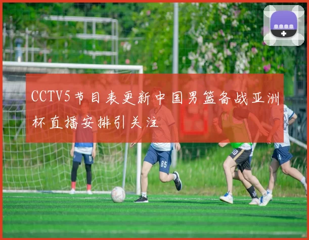 CCTV5节目表更新中国男篮备战亚洲杯直播安排引关注