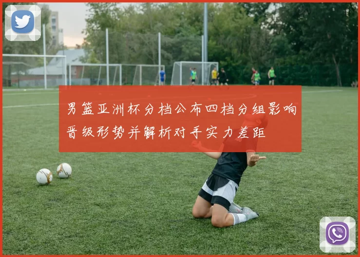 男篮亚洲杯分档公布四档分组影响晋级形势并解析对手实力差距