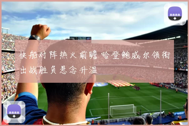 快船对阵热火前瞻 哈登鲍威尔领衔出战胜负悬念升温