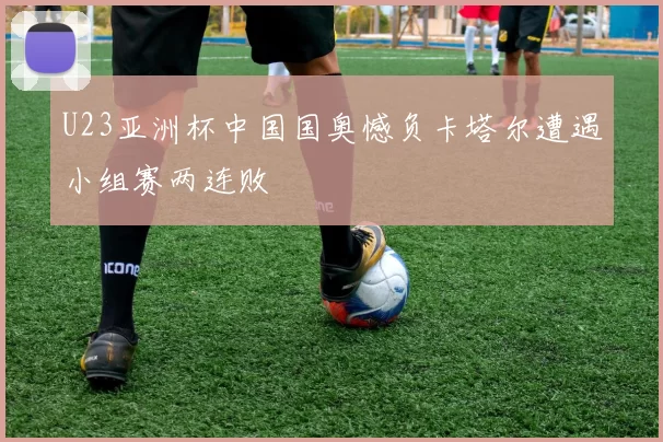 U23亚洲杯中国国奥憾负卡塔尔遭遇小组赛两连败