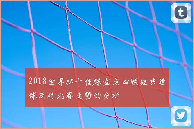 2018世界杯十佳球盘点回顾经典进球及对比赛走势的分析