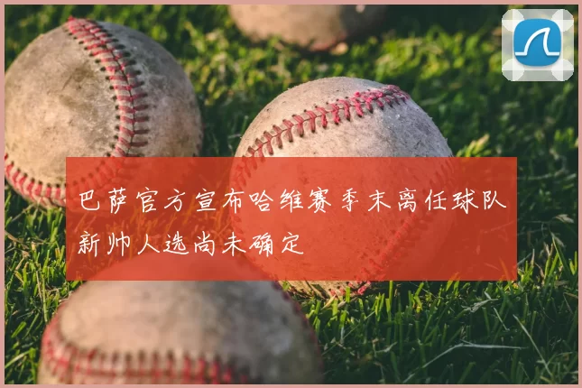 巴萨官方宣布哈维赛季末离任球队新帅人选尚未确定