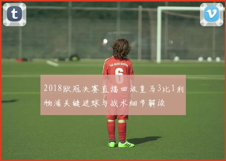 2018欧冠决赛直播回放皇马3比1利物浦关键进球与战术细节解读