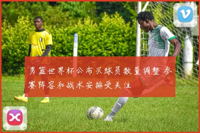 男篮世界杯公布买球员数量调整 参赛阵容和战术安排受关注