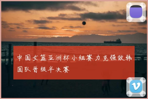 中国女篮亚洲杯小组赛力克强敌韩国队晋级半决赛