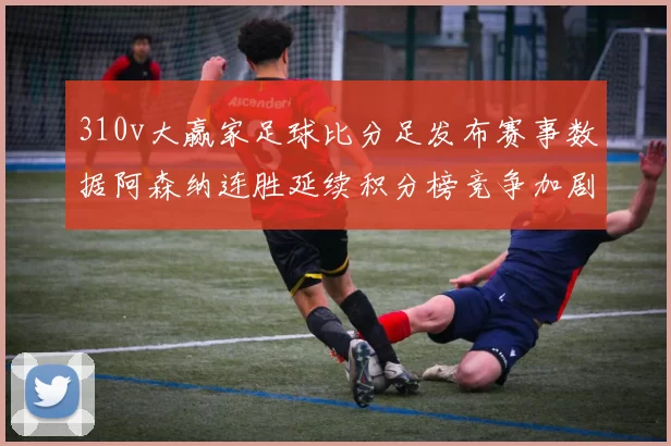310v大赢家足球比分足发布赛事数据阿森纳连胜延续积分榜竞争加剧