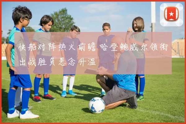 快船对阵热火前瞻 哈登鲍威尔领衔出战胜负悬念升温