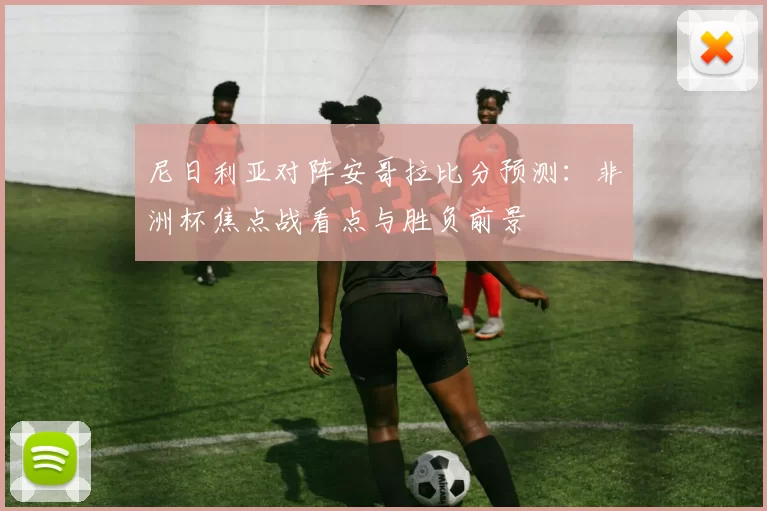 尼日利亚对阵安哥拉比分预测：非洲杯焦点战看点与胜负前景