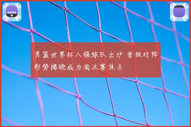 男篮世界杯八强球队出炉 晋级对阵形势揭晓成为淘汰赛焦点