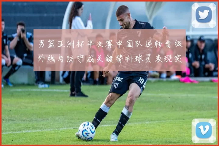 男篮亚洲杯半决赛中国队逆转晋级外线与防守成关键替补球员表现突出