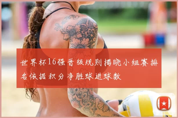 世界杯16强晋级规则揭晓小组赛排名依据积分净胜球进球数