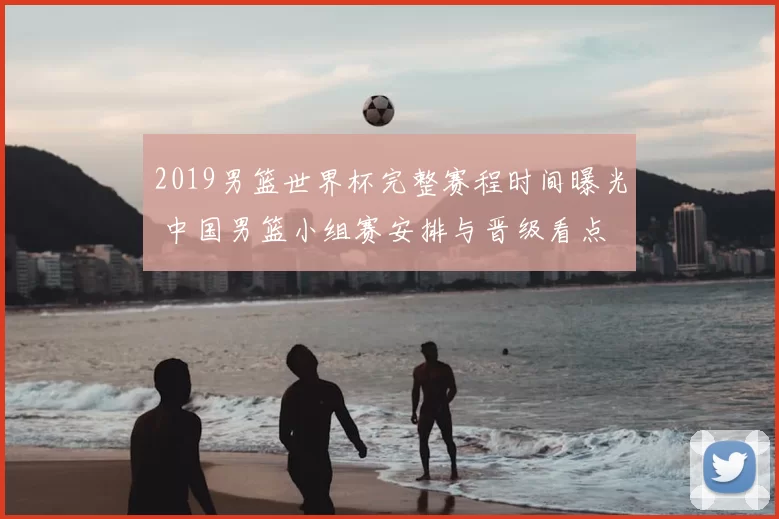 2019男篮世界杯完整赛程时间曝光 中国男篮小组赛安排与晋级看点