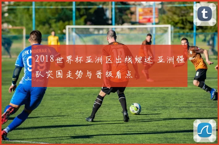 2018世界杯亚洲区出线综述 亚洲强队突围走势与晋级看点