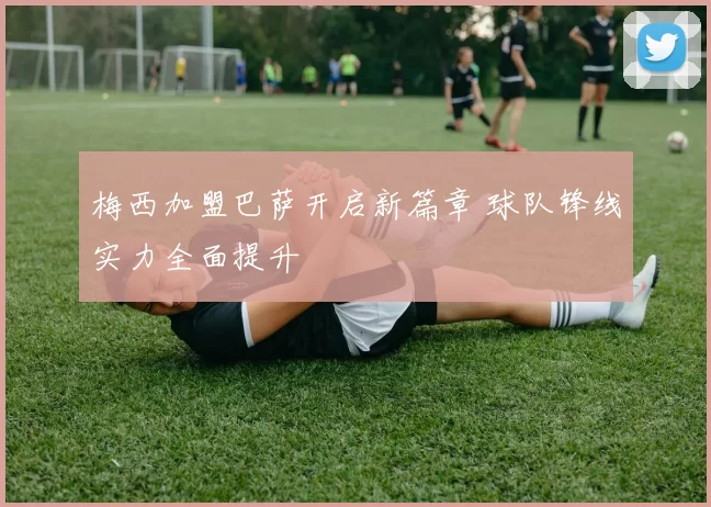 梅西加盟巴萨开启新篇章 球队锋线实力全面提升