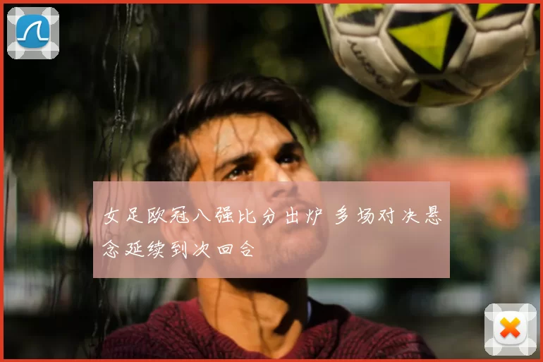 女足欧冠八强比分出炉 多场对决悬念延续到次回合