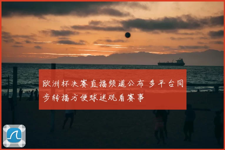 欧洲杯决赛直播频道公布 多平台同步转播方便球迷观看赛事