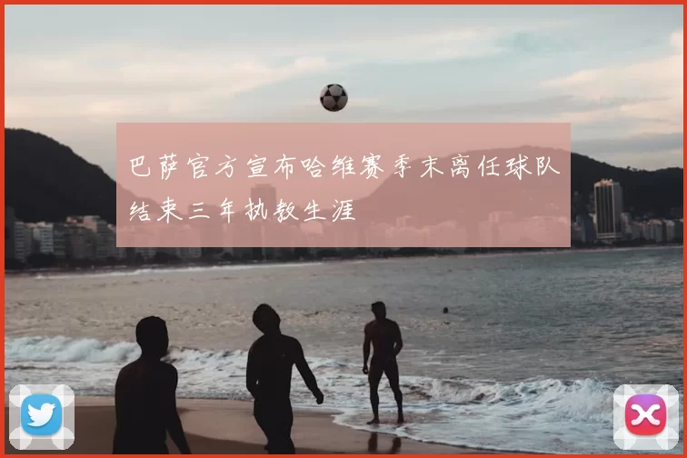 巴萨官方宣布哈维赛季末离任球队结束三年执教生涯