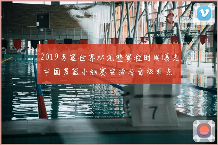 2019男篮世界杯完整赛程时间曝光 中国男篮小组赛安排与晋级看点