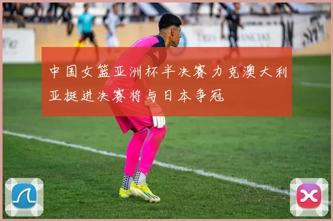 中国女篮亚洲杯半决赛力克澳大利亚挺进决赛将与日本争冠