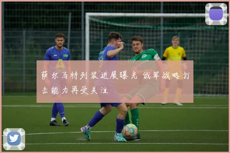萨尔马特列装进展曝光 俄军战略打击能力再受关注