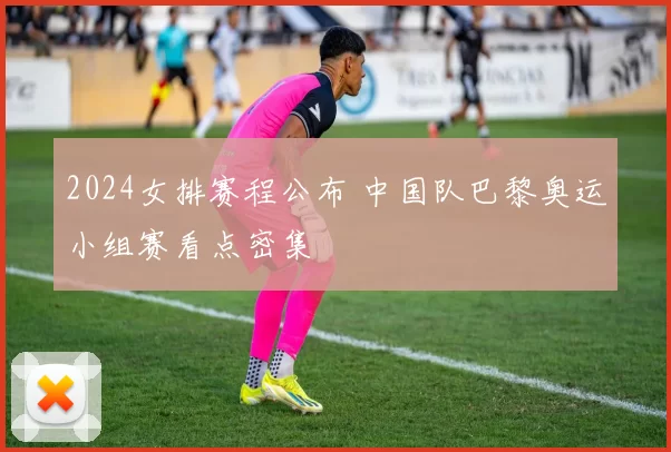2024女排赛程公布 中国队巴黎奥运小组赛看点密集