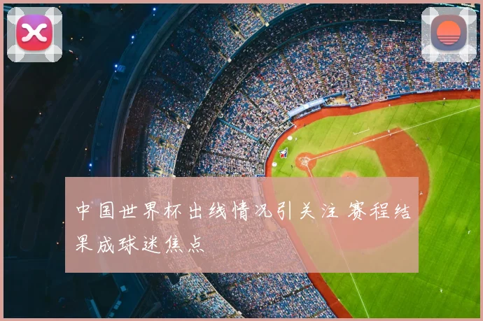 中国世界杯出线情况引关注 赛程结果成球迷焦点
