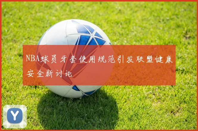 NBA球员牙套使用规范引发联盟健康安全新讨论