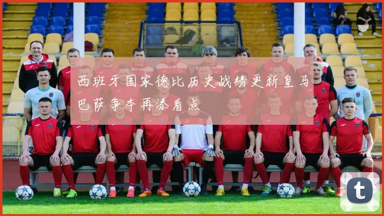 西班牙国家德比历史战绩更新皇马巴萨争夺再添看点
