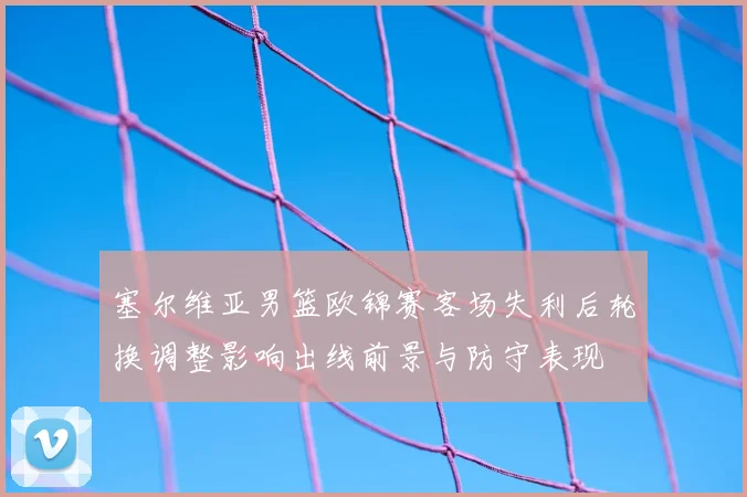 塞尔维亚男篮欧锦赛客场失利后轮换调整影响出线前景与防守表现