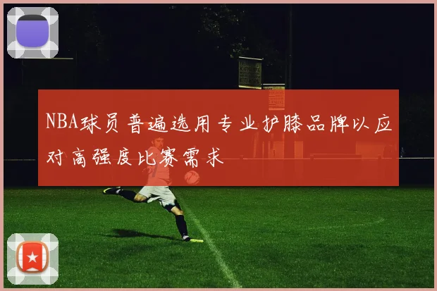 NBA球员普遍选用专业护膝品牌以应对高强度比赛需求