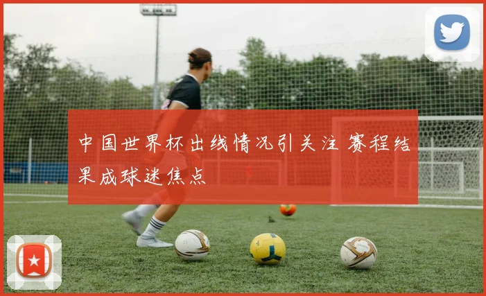 中国世界杯出线情况引关注 赛程结果成球迷焦点