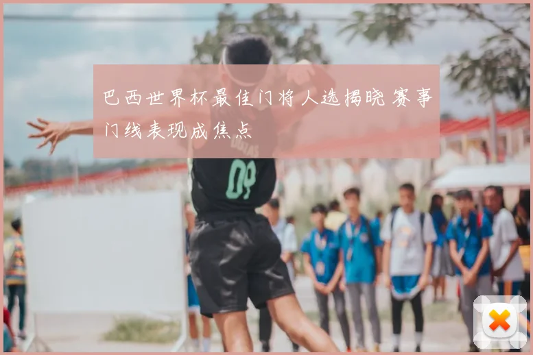 巴西世界杯最佳门将人选揭晓 赛事门线表现成焦点
