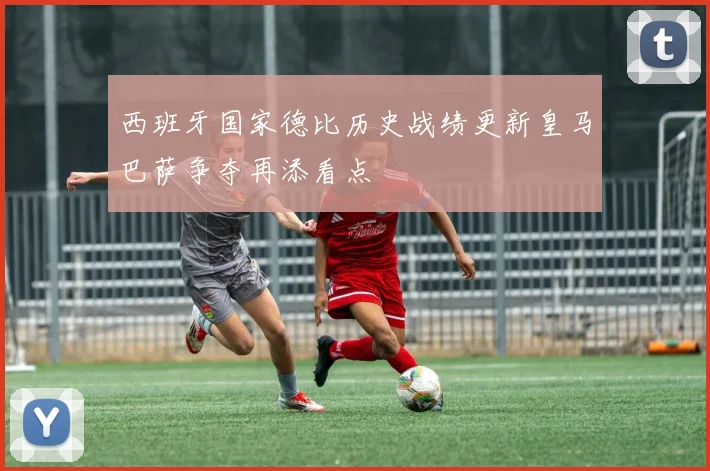 西班牙国家德比历史战绩更新皇马巴萨争夺再添看点
