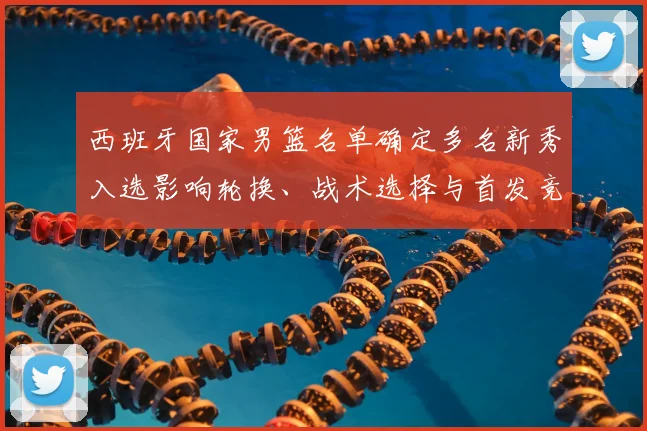 西班牙国家男篮名单确定多名新秀入选影响轮换、战术选择与首发竞争