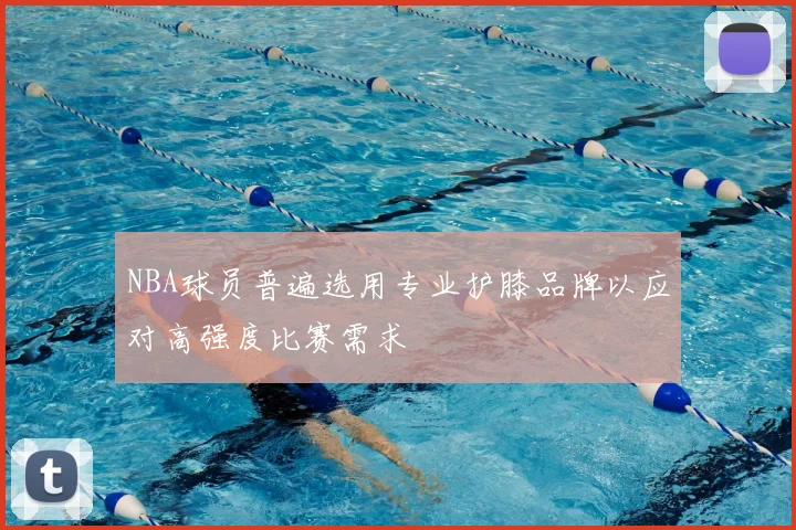 NBA球员普遍选用专业护膝品牌以应对高强度比赛需求